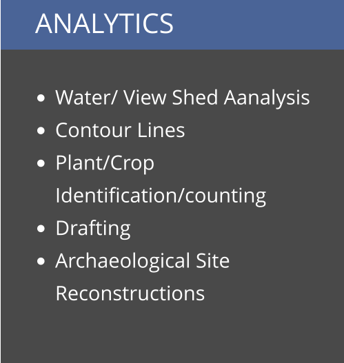 ANALYTICS  •	Water/ View Shed Aanalysis •	Contour Lines •	Plant/Crop Identification/counting •	Drafting •	Archaeological Site Reconstructions