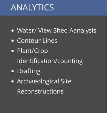 ANALYTICS  •	Water/ View Shed Aanalysis •	Contour Lines •	Plant/Crop Identification/counting •	Drafting •	Archaeological Site Reconstructions