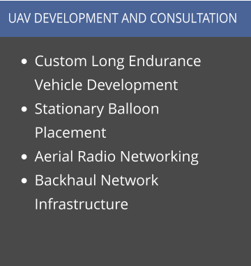 •	Custom Long Endurance Vehicle Development •	Stationary Balloon Placement •	Aerial Radio Networking •	Backhaul Network Infrastructure  UAV DEVELOPMENT AND CONSULTATION